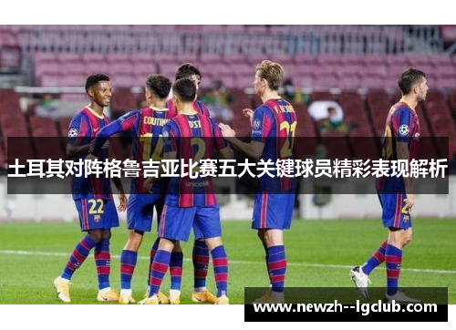 土耳其对阵格鲁吉亚比赛五大关键球员精彩表现解析