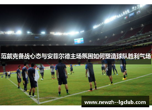 范戴克备战心态与安菲尔德主场氛围如何塑造球队胜利气场 范戴克备战心态与安菲尔德主场氛围如何塑造球队胜利气场