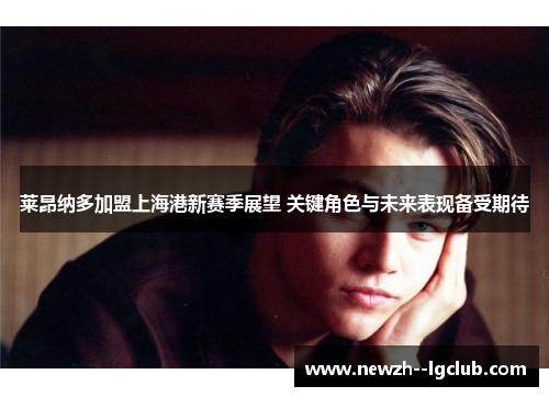 莱昂纳多加盟上海港新赛季展望 关键角色与未来表现备受期待