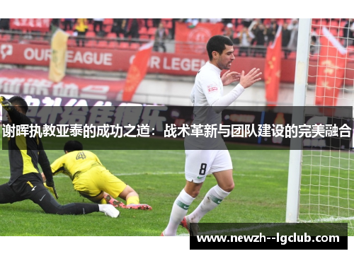 谢晖执教亚泰的成功之道:战术革新与团队建设的完美融合 谢晖执教亚泰的成功之道:战术革新与团队建设的完美融合