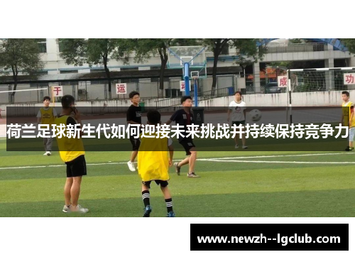 荷兰足球新生代如何迎接未来挑战并持续保持竞争力 荷兰足球新生代如何迎接未来挑战并持续保持竞争力