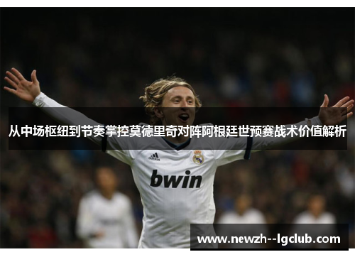 从中场枢纽到节奏掌控莫德里奇对阵阿根廷世预赛战术价值解析 从中场枢纽到节奏掌控莫德里奇对阵阿根廷世预赛战术价值解析