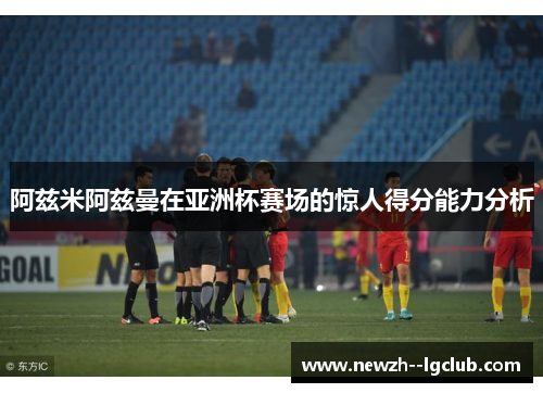 阿兹米阿兹曼在亚洲杯赛场的惊人得分能力分析
