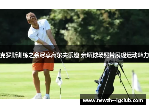 克罗斯训练之余尽享高尔夫乐趣 亲晒球场照片展现运动魅力 克罗斯训练之余尽享高尔夫乐趣 亲晒球场照片展现运动魅力