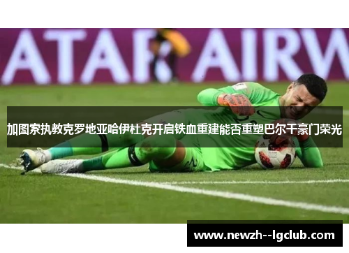 加图索执教克罗地亚哈伊杜克开启铁血重建能否重塑巴尔干豪门荣光 加图索执教克罗地亚哈伊杜克开启铁血重建能否重塑巴尔干豪门荣光