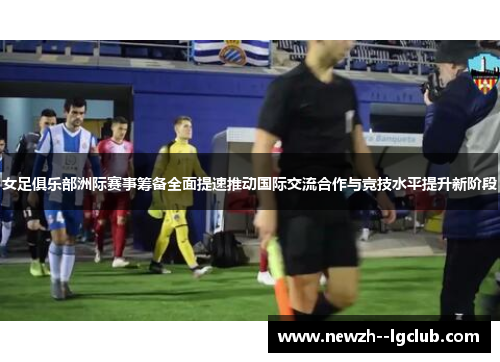 女足俱乐部洲际赛事筹备全面提速推动国际交流合作与竞技水平提升新阶段 女足俱乐部洲际赛事筹备全面提速推动国际交流合作与竞技水平提升新阶段