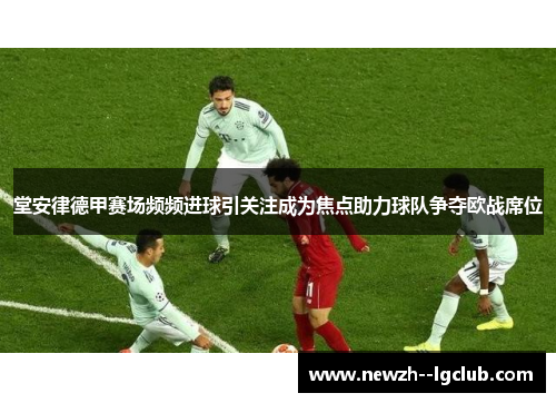 堂安律德甲赛场频频进球引关注成为焦点助力球队争夺欧战席位 堂安律德甲赛场频频进球引关注成为焦点助力球队争夺欧战席位