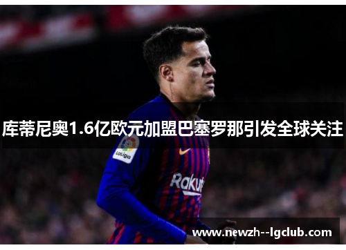 库蒂尼奥1.6亿欧元加盟巴塞罗那引发全球关注