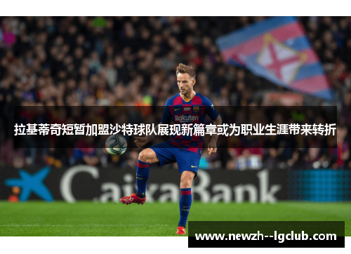 拉基蒂奇短暂加盟沙特球队展现新篇章或为职业生涯带来转折