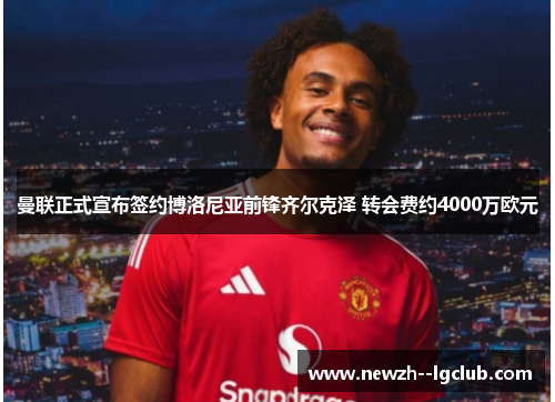 曼联正式宣布签约博洛尼亚前锋齐尔克泽 转会费约4000万欧元