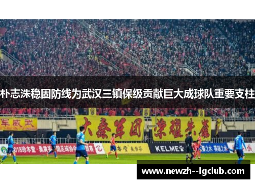 朴志洙稳固防线为武汉三镇保级贡献巨大成球队重要支柱 朴志洙稳固防线为武汉三镇保级贡献巨大成球队重要支柱