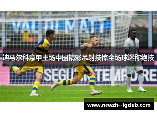 迪马尔科意甲主场中圈精彩吊射技惊全场球迷称绝技 迪马尔科意甲主场中圈精彩吊射技惊全场球迷称绝技