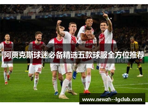 阿贾克斯球迷必备精选五款球服全方位推荐 阿贾克斯球迷必备精选五款球服全方位推荐