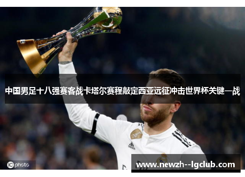 中国男足十八强赛客战卡塔尔赛程敲定西亚远征冲击世界杯关键一战