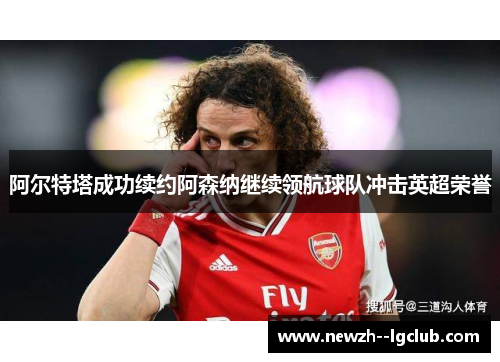阿尔特塔成功续约阿森纳继续领航球队冲击英超荣誉 阿尔特塔成功续约阿森纳继续领航球队冲击英超荣誉